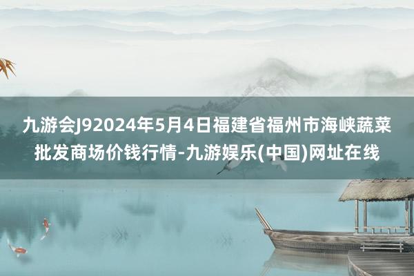 九游会J92024年5月4日福建省福州市海峡蔬菜批发商场价钱行情-九游娱乐(中国)网址在线