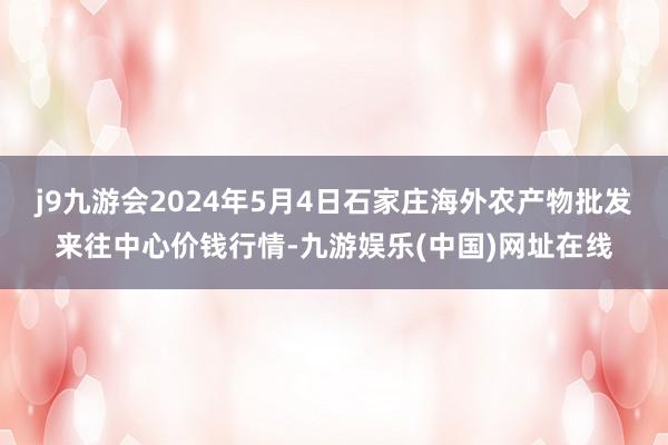 j9九游会2024年5月4日石家庄海外农产物批发来往中心价钱行情-九游娱乐(中国)网址在线