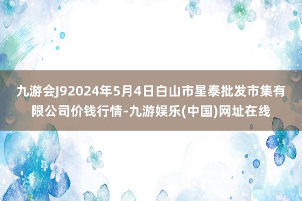 九游会J92024年5月4日白山市星泰批发市集有限公司价钱行情-九游娱乐(中国)网址在线