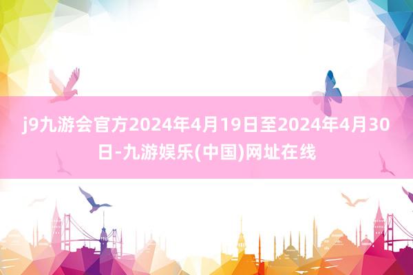 j9九游会官方2024年4月19日至2024年4月30日-九游娱乐(中国)网址在线