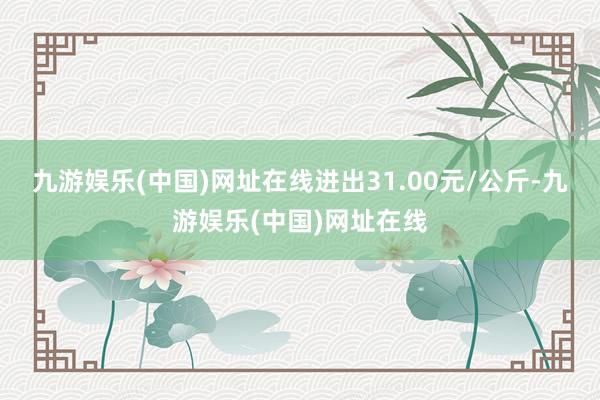 九游娱乐(中国)网址在线进出31.00元/公斤-九游娱乐(中国)网址在线