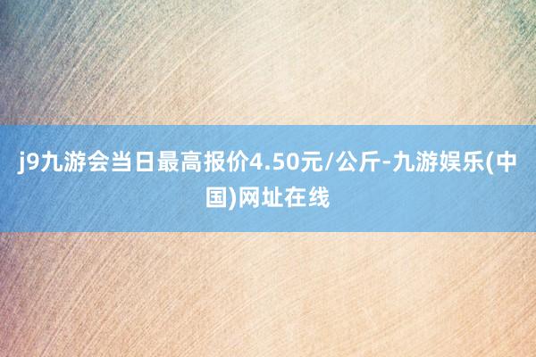 j9九游会当日最高报价4.50元/公斤-九游娱乐(中国)网址在线