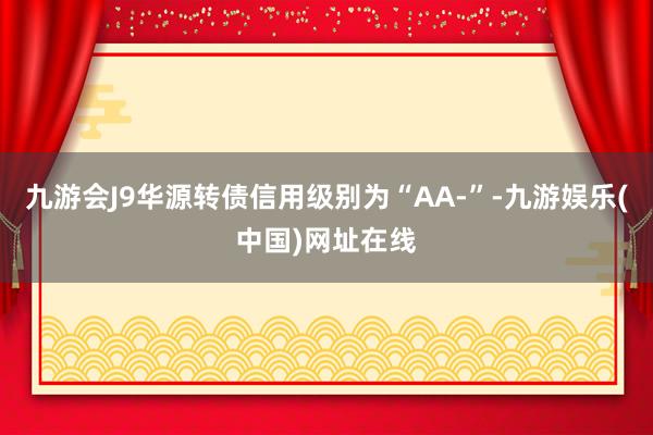 九游会J9华源转债信用级别为“AA-”-九游娱乐(中国)网址在线