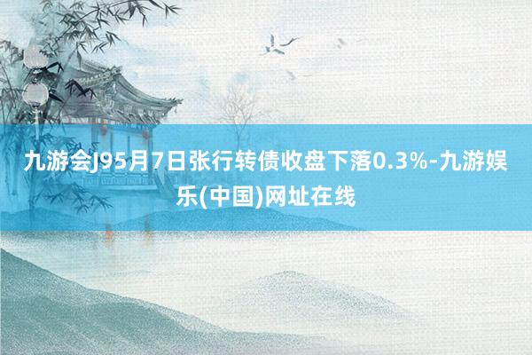 九游会J95月7日张行转债收盘下落0.3%-九游娱乐(中国)网址在线