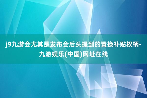 j9九游会尤其是发布会后头提到的置换补贴权柄-九游娱乐(中国)网址在线