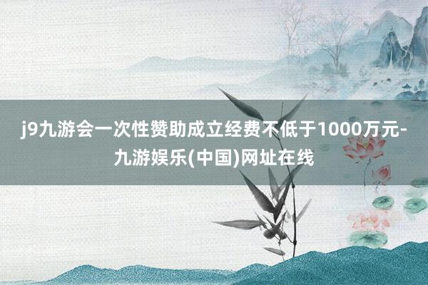 j9九游会一次性赞助成立经费不低于1000万元-九游娱乐(中国)网址在线