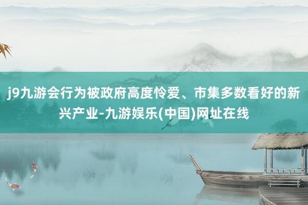 j9九游会行为被政府高度怜爱、市集多数看好的新兴产业-九游娱乐(中国)网址在线