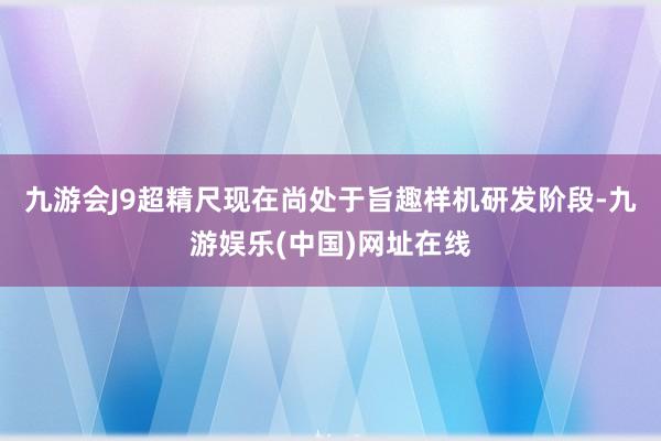 九游会J9超精尺现在尚处于旨趣样机研发阶段-九游娱乐(中国)网址在线