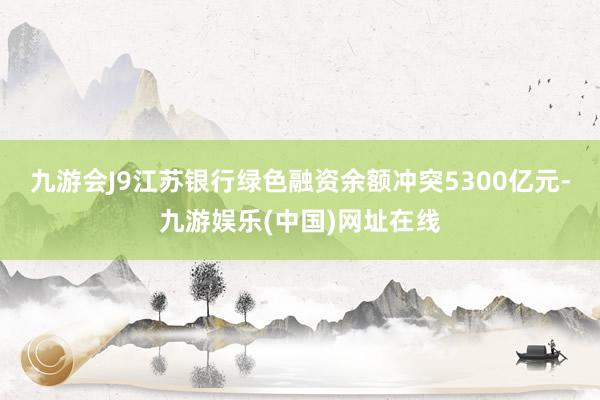 九游会J9江苏银行绿色融资余额冲突5300亿元-九游娱乐(中国)网址在线