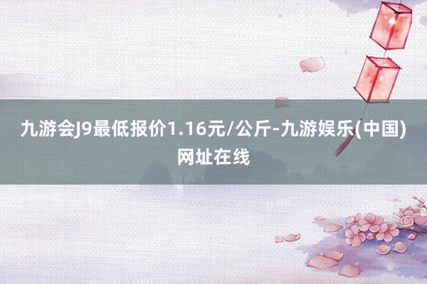 九游会J9最低报价1.16元/公斤-九游娱乐(中国)网址在线