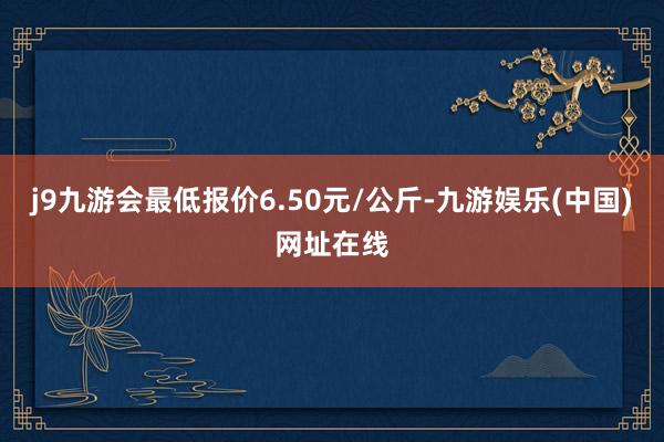 j9九游会最低报价6.50元/公斤-九游娱乐(中国)网址在线