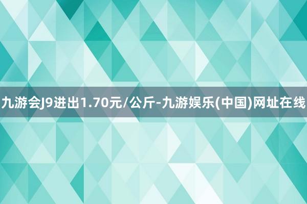 九游会J9进出1.70元/公斤-九游娱乐(中国)网址在线