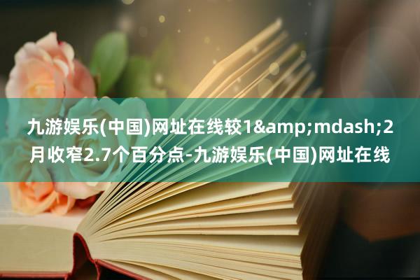 九游娱乐(中国)网址在线较1&mdash;2月收窄2.7个百分点-九游娱乐(中国)网址在线