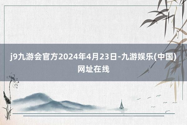 j9九游会官方2024年4月23日-九游娱乐(中国)网址在线