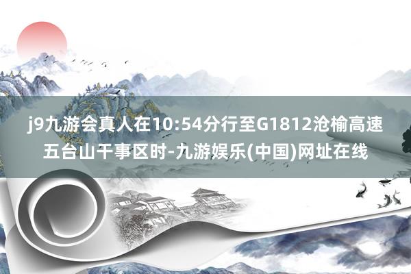 j9九游会真人在10:54分行至G1812沧榆高速五台山干事区时-九游娱乐(中国)网址在线