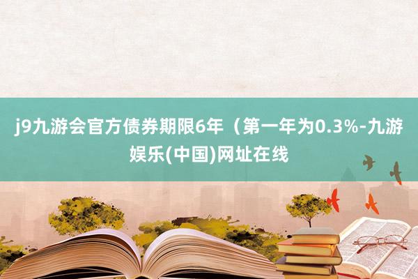 j9九游会官方债券期限6年（第一年为0.3%-九游娱乐(中国)网址在线