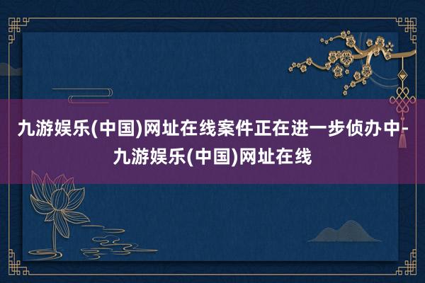 九游娱乐(中国)网址在线案件正在进一步侦办中-九游娱乐(中国)网址在线