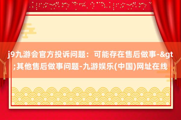 j9九游会官方投诉问题：可能存在售后做事->其他售后做事问题-九游娱乐(中国)网址在线