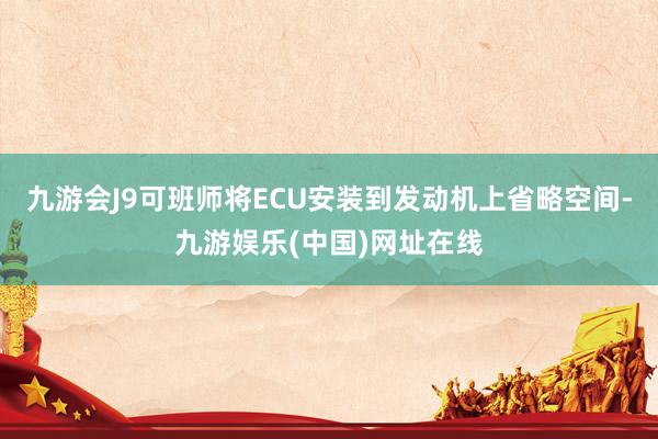 九游会J9可班师将ECU安装到发动机上省略空间-九游娱乐(中国)网址在线