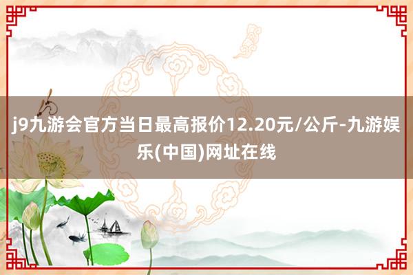 j9九游会官方当日最高报价12.20元/公斤-九游娱乐(中国)网址在线