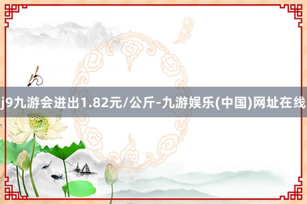 j9九游会进出1.82元/公斤-九游娱乐(中国)网址在线