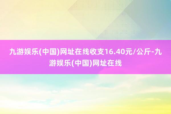 九游娱乐(中国)网址在线收支16.40元/公斤-九游娱乐(中国)网址在线