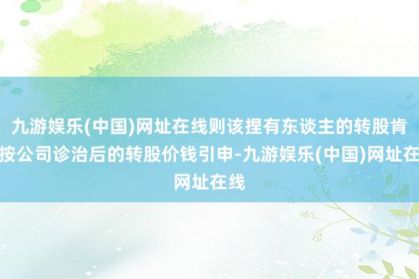 九游娱乐(中国)网址在线则该捏有东谈主的转股肯求按公司诊治后的转股价钱引申-九游娱乐(中国)网址在线