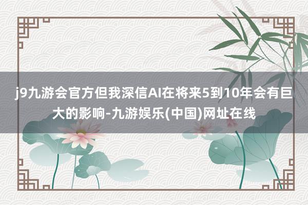 j9九游会官方但我深信AI在将来5到10年会有巨大的影响-九游娱乐(中国)网址在线