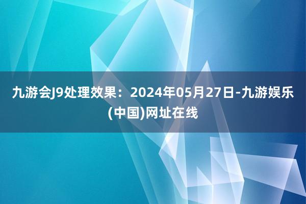 九游会J9处理效果：2024年05月27日-九游娱乐(中国)网址在线