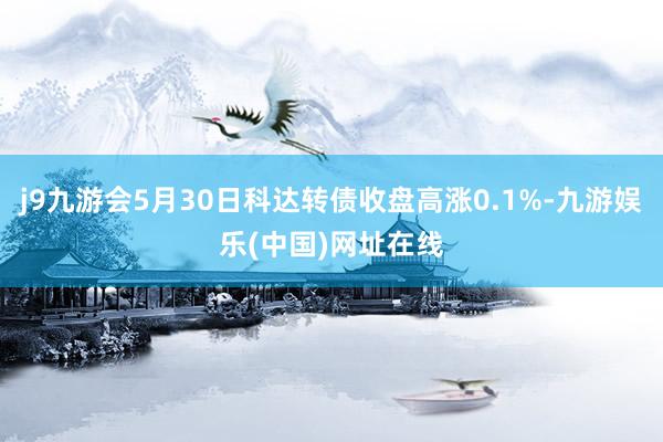 j9九游会5月30日科达转债收盘高涨0.1%-九游娱乐(中国)网址在线