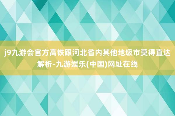 j9九游会官方高铁跟河北省内其他地级市莫得直达解析-九游娱乐(中国)网址在线