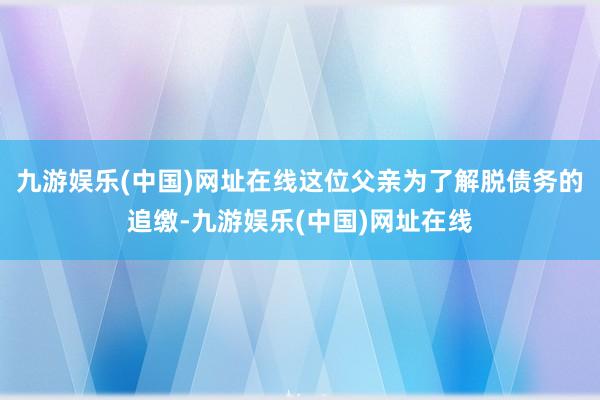 九游娱乐(中国)网址在线这位父亲为了解脱债务的追缴-九游娱乐(中国)网址在线