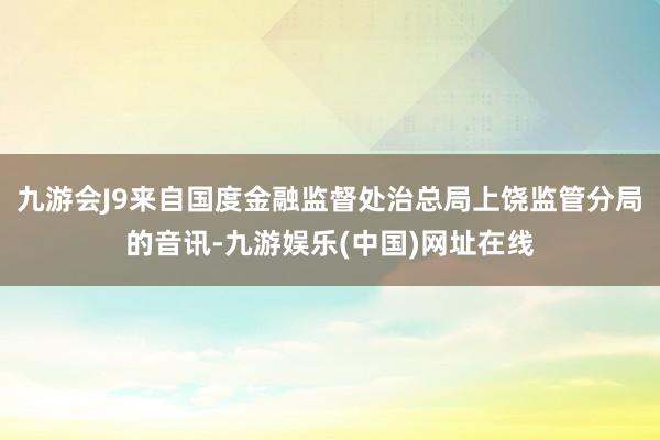 九游会J9来自国度金融监督处治总局上饶监管分局的音讯-九游娱乐(中国)网址在线