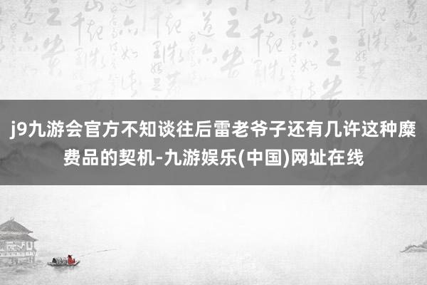 j9九游会官方不知谈往后雷老爷子还有几许这种糜费品的契机-九游娱乐(中国)网址在线