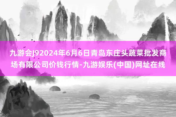 九游会J92024年6月6日青岛东庄头蔬菜批发商场有限公司价钱行情-九游娱乐(中国)网址在线