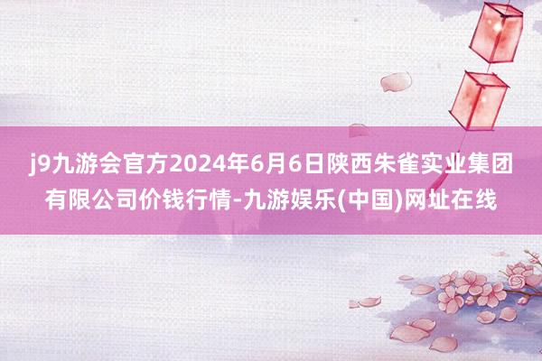 j9九游会官方2024年6月6日陕西朱雀实业集团有限公司价钱行情-九游娱乐(中国)网址在线