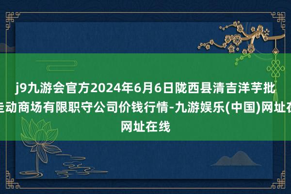 j9九游会官方2024年6月6日陇西县清吉洋芋批发走动商场有限职守公司价钱行情-九游娱乐(中国)网址在线