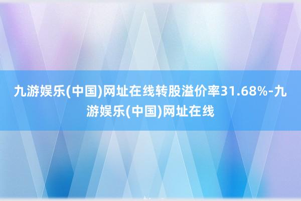 九游娱乐(中国)网址在线转股溢价率31.68%-九游娱乐(中国)网址在线