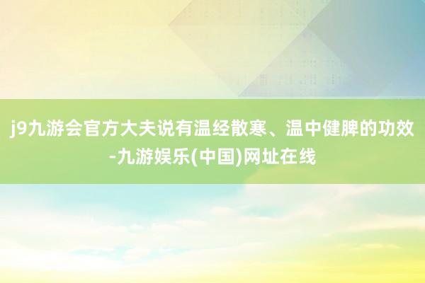 j9九游会官方大夫说有温经散寒、温中健脾的功效-九游娱乐(中国)网址在线