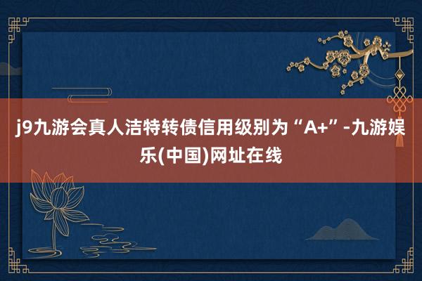 j9九游会真人洁特转债信用级别为“A+”-九游娱乐(中国)网址在线