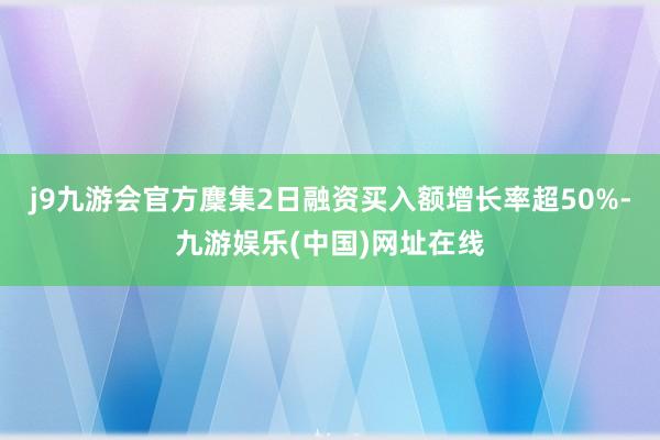 j9九游会官方麇集2日融资买入额增长率超50%-九游娱乐(中国)网址在线