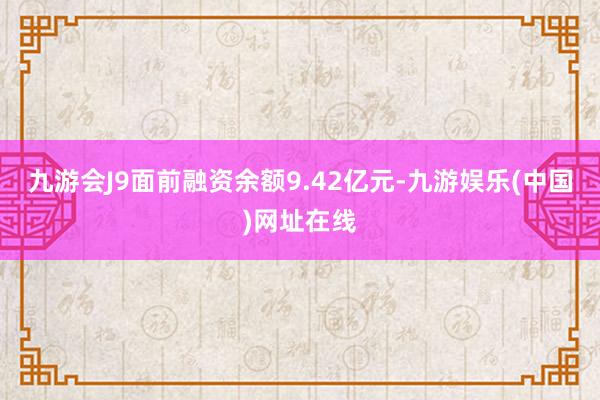 九游会J9面前融资余额9.42亿元-九游娱乐(中国)网址在线