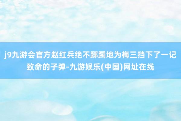 j9九游会官方赵红兵绝不踯躅地为梅三挡下了一记致命的子弹-九游娱乐(中国)网址在线