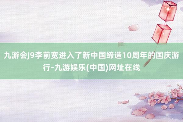 九游会J9李前宽进入了新中国缔造10周年的国庆游行-九游娱乐(中国)网址在线