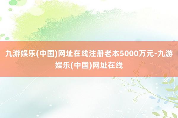 九游娱乐(中国)网址在线注册老本5000万元-九游娱乐(中国)网址在线