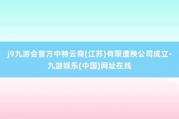 j9九游会官方中特云商(江苏)有限遭殃公司成立-九游娱乐(中国)网址在线