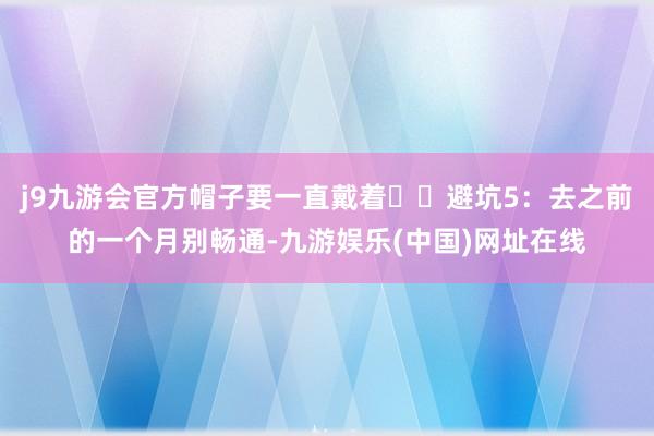 j9九游会官方帽子要一直戴着⚠️避坑5：去之前的一个月别畅通-九游娱乐(中国)网址在线