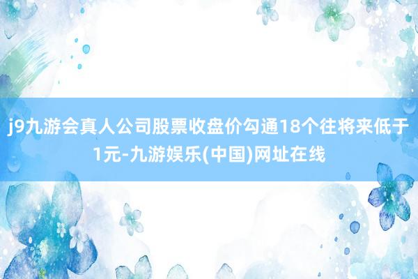 j9九游会真人公司股票收盘价勾通18个往将来低于1元-九游娱乐(中国)网址在线