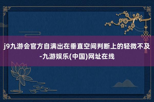 j9九游会官方自满出在垂直空间判断上的轻微不及-九游娱乐(中国)网址在线