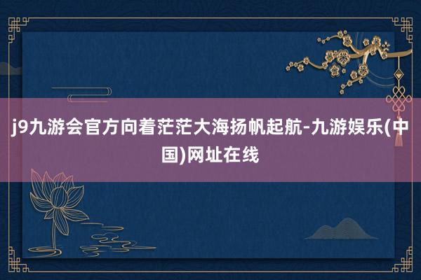 j9九游会官方向着茫茫大海扬帆起航-九游娱乐(中国)网址在线